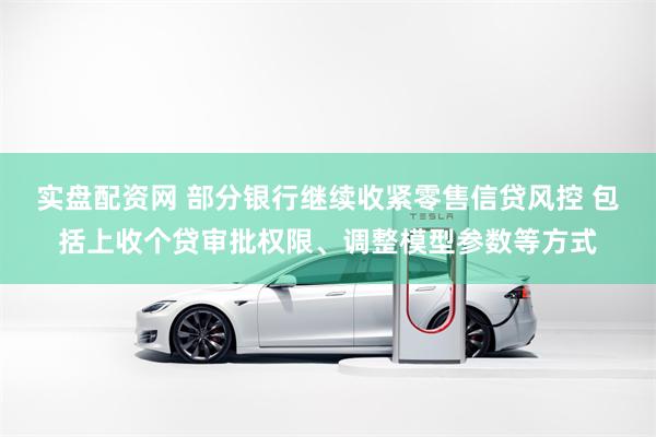 实盘配资网 部分银行继续收紧零售信贷风控 包括上收个贷审批权限、调整模型参数等方式