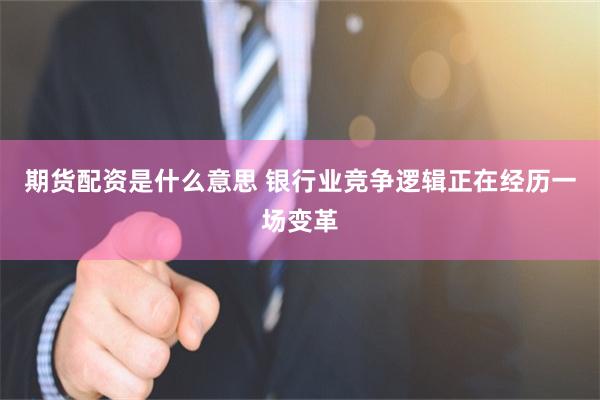 期货配资是什么意思 银行业竞争逻辑正在经历一场变革