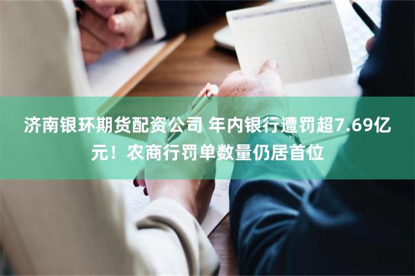 济南银环期货配资公司 年内银行遭罚超7.69亿元！农商行罚单数量仍居首位