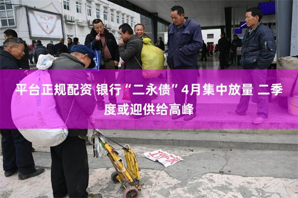 平台正规配资 银行“二永债”4月集中放量 二季度或迎供给高峰