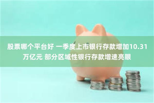 股票哪个平台好 一季度上市银行存款增加10.31万亿元 部分区域性银行存款增速亮眼