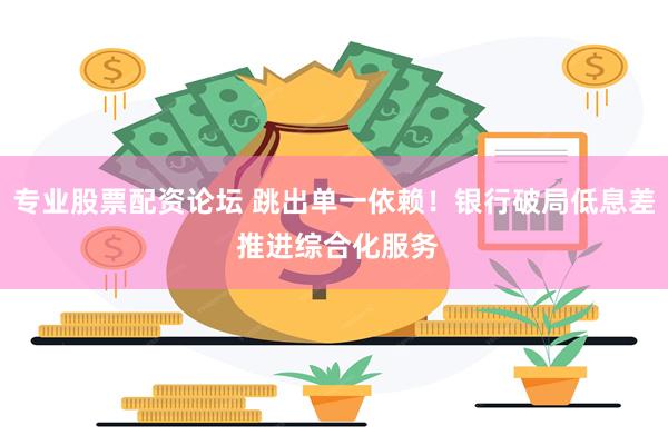 专业股票配资论坛 跳出单一依赖！银行破局低息差 推进综合化服务