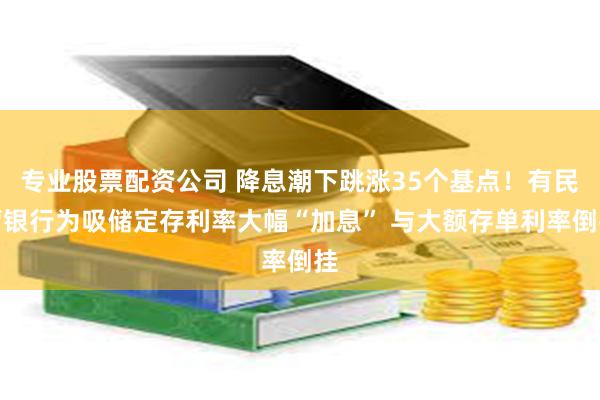 专业股票配资公司 降息潮下跳涨35个基点！有民营银行为吸储定存利率大幅“加息” 与大额存单利率倒挂