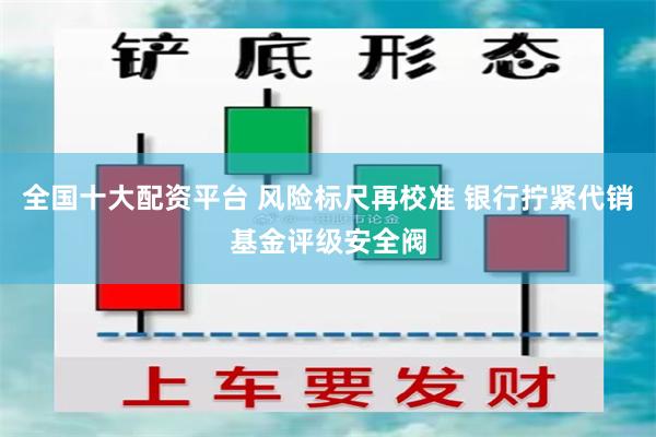 全国十大配资平台 风险标尺再校准 银行拧紧代销基金评级安全阀