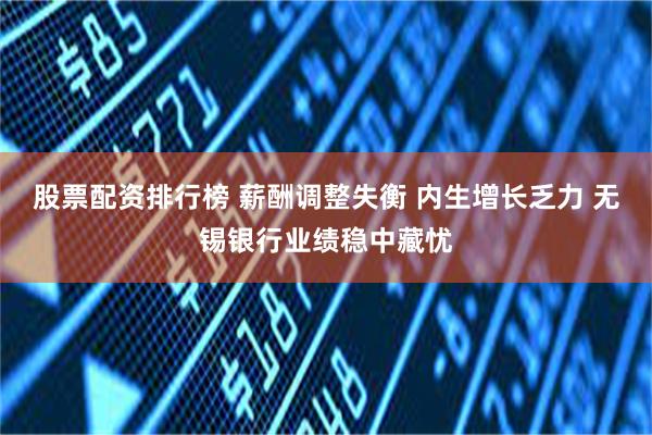 股票配资排行榜 薪酬调整失衡 内生增长乏力 无锡银行业绩稳中藏忧
