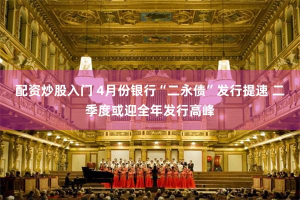 配资炒股入门 4月份银行“二永债”发行提速 二季度或迎全年发行高峰