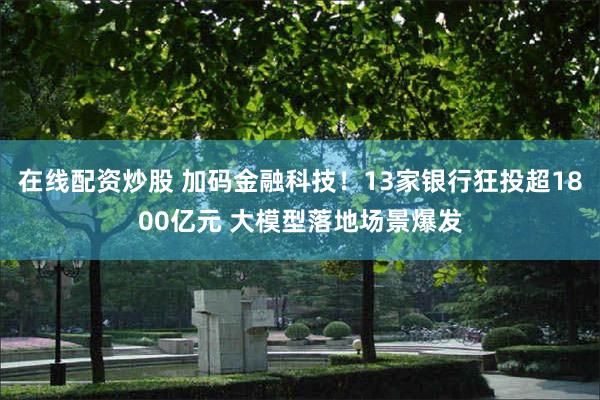 在线配资炒股 加码金融科技！13家银行狂投超1800亿元 大模型落地场景爆发