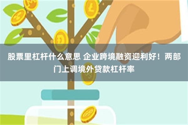 股票里杠杆什么意思 企业跨境融资迎利好！两部门上调境外贷款杠杆率