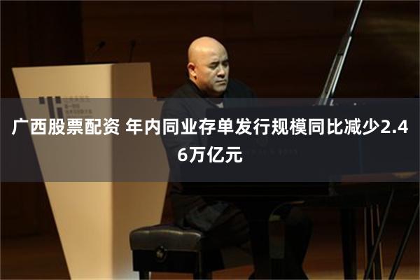 广西股票配资 年内同业存单发行规模同比减少2.46万亿元