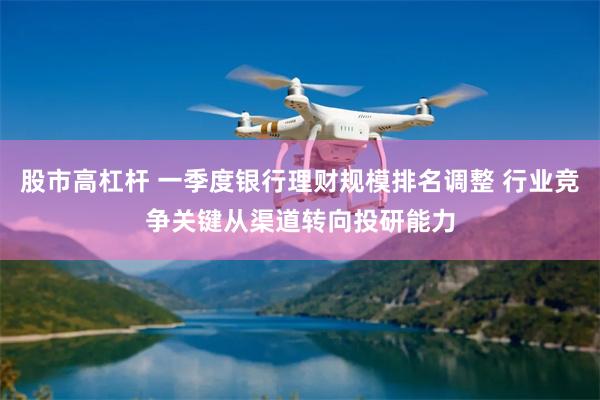 股市高杠杆 一季度银行理财规模排名调整 行业竞争关键从渠道转向投研能力