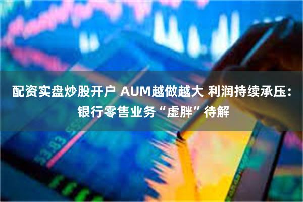 配资实盘炒股开户 AUM越做越大 利润持续承压： 银行零售业务“虚胖”待解