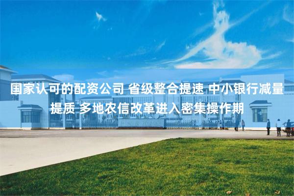 国家认可的配资公司 省级整合提速 中小银行减量提质 多地农信改革进入密集操作期