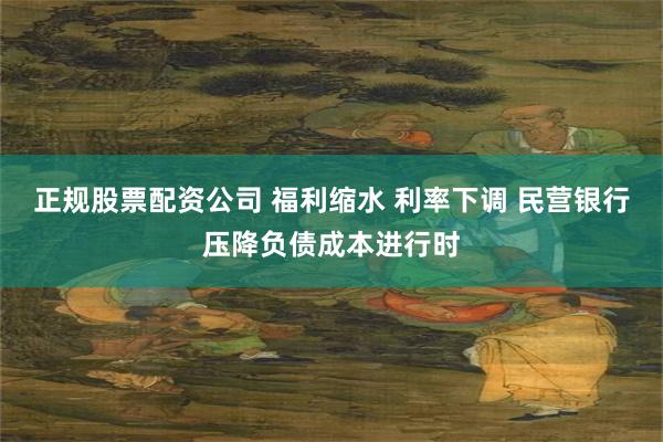 正规股票配资公司 福利缩水 利率下调 民营银行压降负债成本进行时
