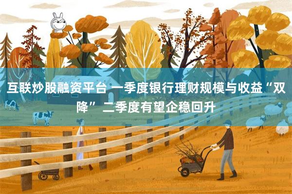 互联炒股融资平台 一季度银行理财规模与收益“双降” 二季度有望企稳回升