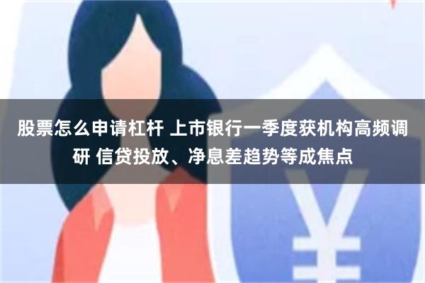 股票怎么申请杠杆 上市银行一季度获机构高频调研 信贷投放、净息差趋势等成焦点