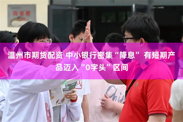 温州市期货配资 中小银行密集“降息” 有短期产品迈入“0字头”区间