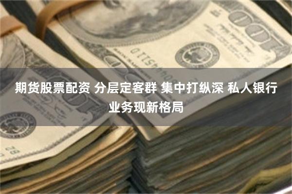 期货股票配资 分层定客群 集中打纵深 私人银行业务现新格局