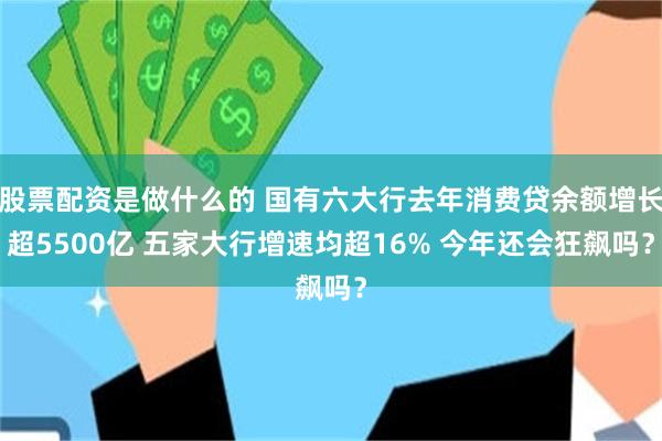 股票配资是做什么的 国有六大行去年消费贷余额增长超5500亿 五家大行增速均超16% 今年还会狂飙吗？
