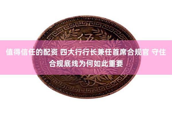 值得信任的配资 四大行行长兼任首席合规官 守住合规底线为何如此重要