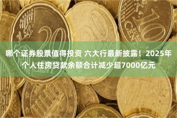 哪个证券股票值得投资 六大行最新披露！2025年个人住房贷款余额合计减少超7000亿元