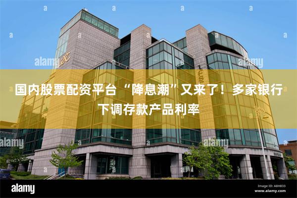 国内股票配资平台 “降息潮”又来了！多家银行下调存款产品利率