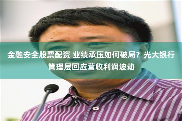 金融安全股票配资 业绩承压如何破局？光大银行管理层回应营收利润波动