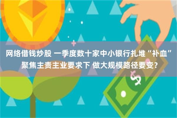 网络借钱炒股 一季度数十家中小银行扎堆“补血” 聚焦主责主业要求下 做大规模路径要变？