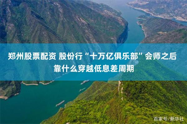 郑州股票配资 股份行“十万亿俱乐部”会师之后 靠什么穿越低息差周期
