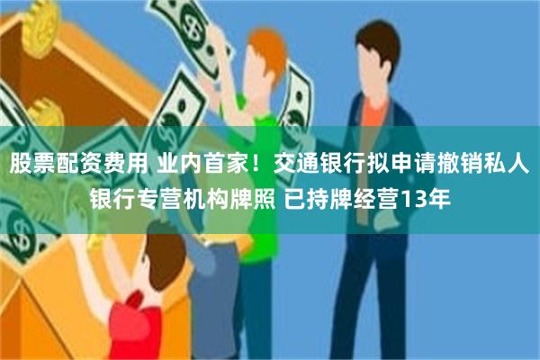 股票配资费用 业内首家！交通银行拟申请撤销私人银行专营机构牌照 已持牌经营13年