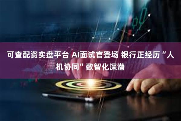可查配资实盘平台 AI面试官登场 银行正经历“人机协同”数智化深潜