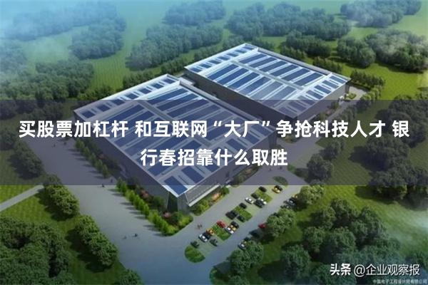 买股票加杠杆 和互联网“大厂”争抢科技人才 银行春招靠什么取胜