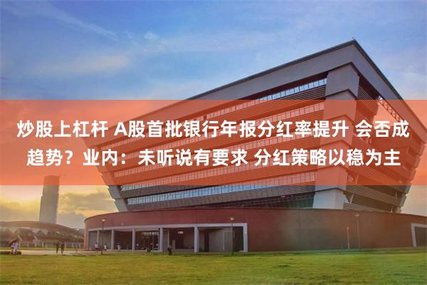 炒股上杠杆 A股首批银行年报分红率提升 会否成趋势？业内：未听说有要求 分红策略以稳为主