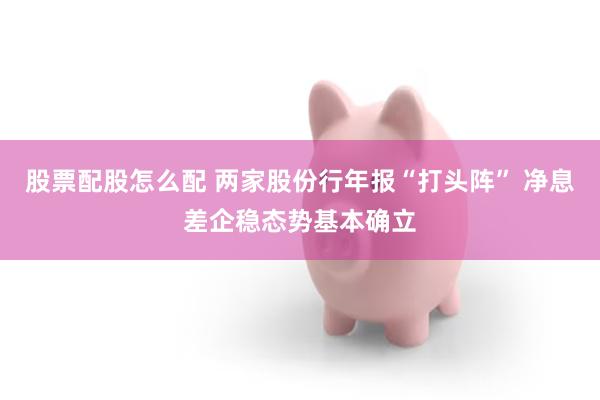 股票配股怎么配 两家股份行年报“打头阵” 净息差企稳态势基本确立