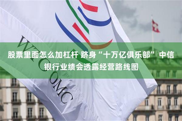 股票里面怎么加杠杆 跻身“十万亿俱乐部” 中信银行业绩会透露经营路线图