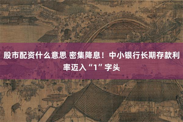 股市配资什么意思 密集降息！中小银行长期存款利率迈入“1”字头