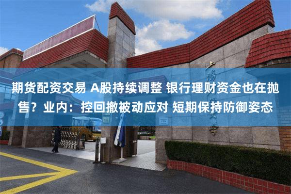 期货配资交易 A股持续调整 银行理财资金也在抛售？业内：控回撤被动应对 短期保持防御姿态