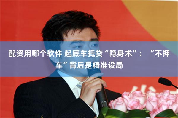 配资用哪个软件 起底车抵贷“隐身术”： “不押车”背后是精准设局
