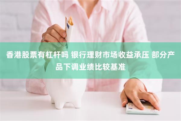香港股票有杠杆吗 银行理财市场收益承压 部分产品下调业绩比较基准