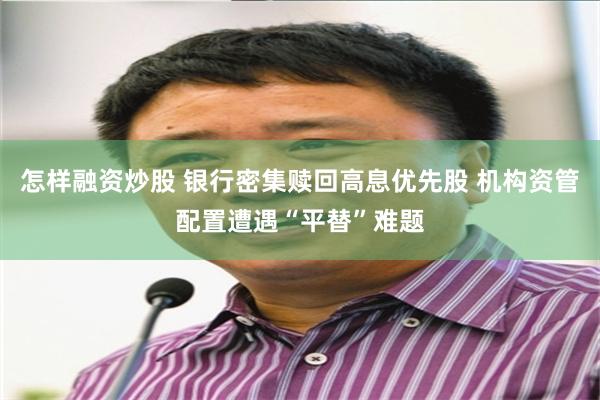 怎样融资炒股 银行密集赎回高息优先股 机构资管配置遭遇“平替”难题