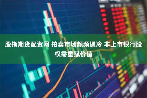 股指期货配资网 拍卖市场频频遇冷 非上市银行股权需重赋价值