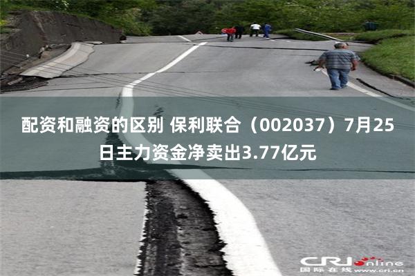 配资和融资的区别 保利联合（002037）7月25日主力资金净卖出3.77亿元
