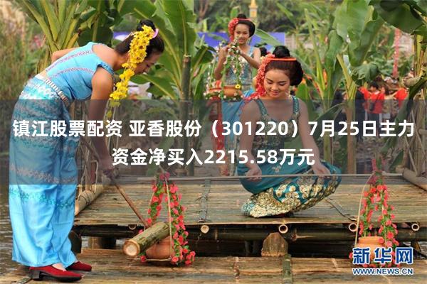 镇江股票配资 亚香股份（301220）7月25日主力资金净买入2215.58万元