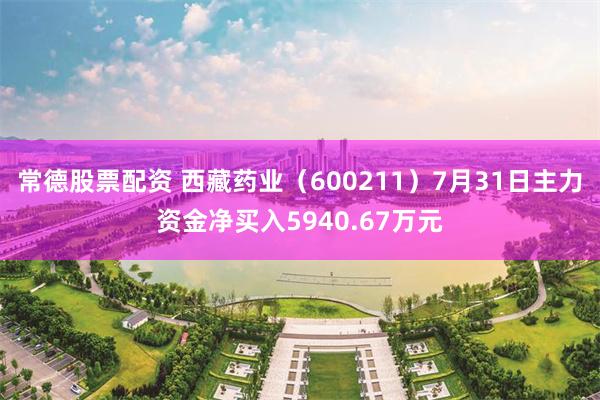 常德股票配资 西藏药业（600211）7月31日主力资金净买入5940.67万元