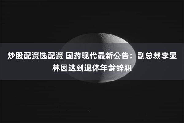 炒股配资选配资 国药现代最新公告：副总裁李显林因达到退休年龄辞职