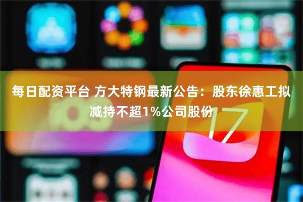 每日配资平台 方大特钢最新公告：股东徐惠工拟减持不超1%公司股份