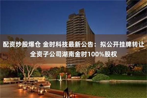 配资炒股爆仓 金时科技最新公告：拟公开挂牌转让全资子公司湖南金时100%股权