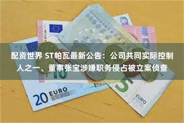 配资世界 ST帕瓦最新公告：公司共同实际控制人之一、董事张宝涉嫌职务侵占被立案侦查