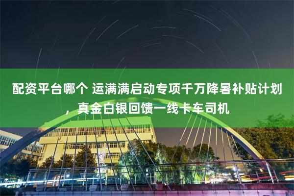 配资平台哪个 运满满启动专项千万降暑补贴计划，真金白银回馈一线卡车司机