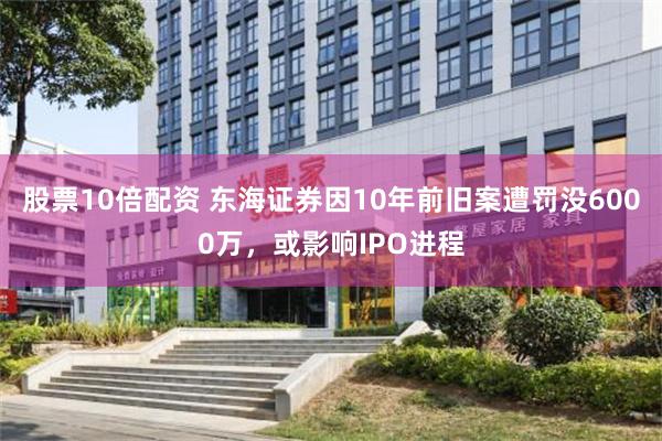股票10倍配资 东海证券因10年前旧案遭罚没6000万，或影响IPO进程