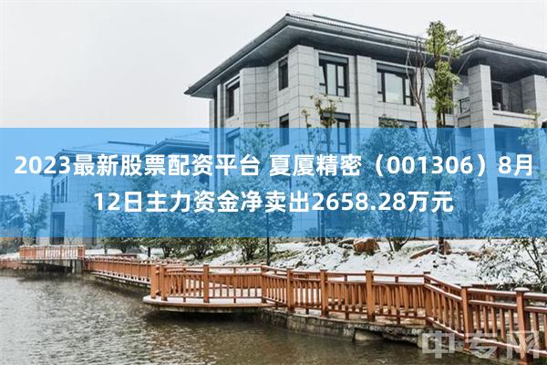 2023最新股票配资平台 夏厦精密(001306)8月12日主力资金净卖出2658.28万元